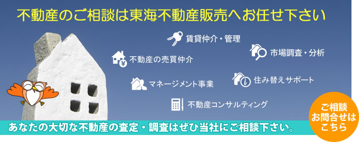 不動産のご相談は東海不動産販売へお任せください。不動産の売買仲介／賃貸仲介・管理／市場調査・分析／住み替えサポート／不動産コンサルティング／マネージメント事業・・・査定・調査のご相談、お問い合わせはこちら≫